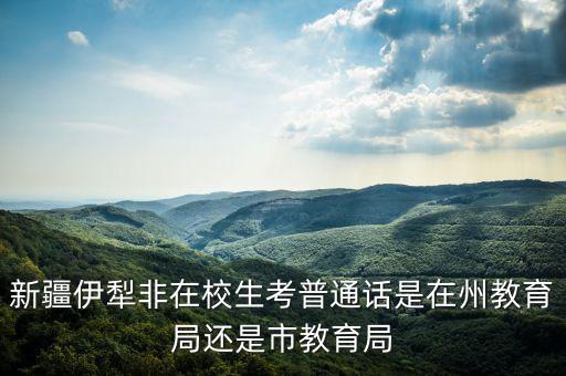 新疆伊犁非在校生考普通话是在州教育局还是市教育局