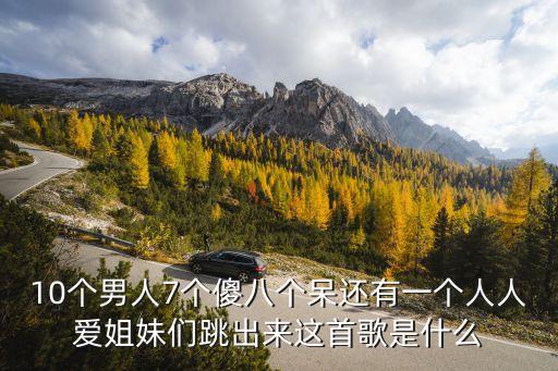 10个男人7个傻八个呆还有一个人人爱姐妹们跳出来这首歌是什么