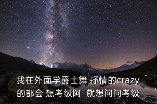 我在外面学爵士舞 抒情的crazy的都会 想考级阿  就想问问考级
