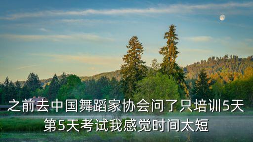 之前去中国舞蹈家协会问了只培训5天第5天考试我感觉时间太短