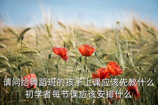 请问给舞蹈班的孩子上课应该先教什么初学者每节课应该安排什么