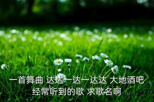 广场舞大地的歌曲叫什么，一首舞曲 达达一达一达达 大地酒吧经常听到的歌 求歌名啊