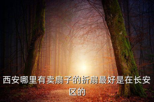 西安哪里卖扇子，跪求西安扇子批发市场在哪 最好是种类齐