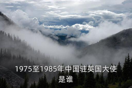 驻英公使马辉哪里人，1975至1985年中国驻英国大使是谁