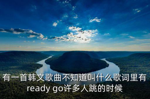 有一首韩文歌曲不知道叫什么歌词里有ready go许多人跳的时候