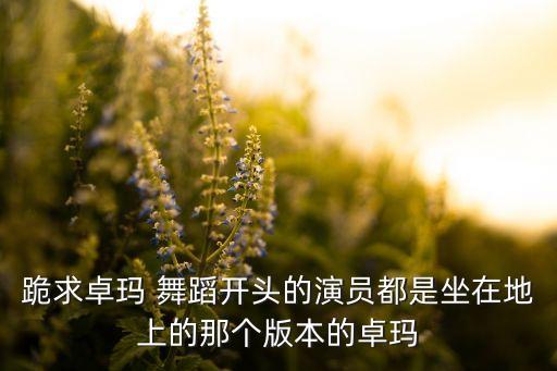 跪求卓玛 舞蹈开头的演员都是坐在地上的那个版本的卓玛