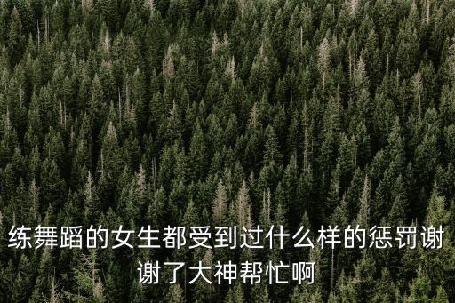 练舞蹈的女生都受到过什么样的惩罚谢谢了大神帮忙啊