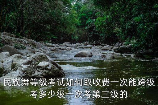 民族舞等级考试如何取收费一次能跨级考多少级一次考第三级的