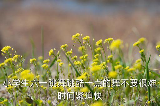 小学生六一跳舞跳酷一点的舞不要很难时间紧迫快