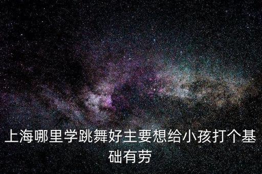 上海哪里小孩学跳舞好，上海少儿舞蹈培训有没有好的推荐