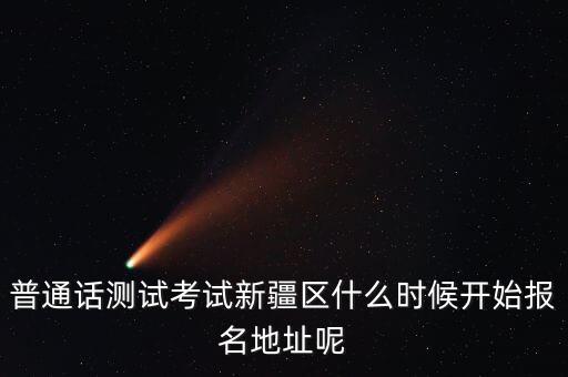 普通话测试考试新疆区什么时候开始报名地址呢