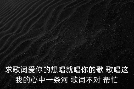 求歌词爱你的想唱就唱你的歌 歌唱这我的心中一条河 歌词不对 帮忙