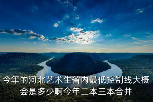 今年的河北艺术生省内最低控制线大概会是多少啊今年二本三本合并