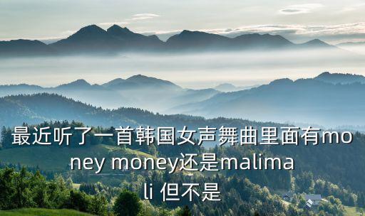 最近听了一首韩国女声舞曲里面有money money还是malimali 但不是