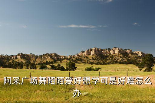 阿采广场舞怎么爱都不，阿采广场舞陌陌爱好想学可是好难怎么办