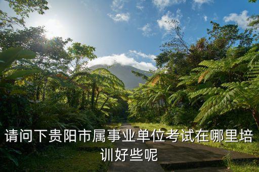 贵阳事业单位面试培训机构排名，请问下贵阳市属事业单位考试在哪里培训好些呢