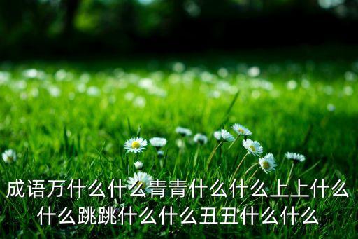 成语万什么什么青青什么什么上上什么什么跳跳什么什么丑丑什么什么