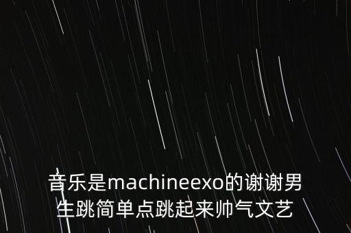 音乐是machineexo的谢谢男生跳简单点跳起来帅气文艺
