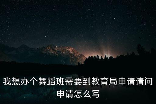 我想办个舞蹈班需要到教育局申请请问申请怎么写
