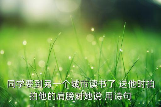 同学要到另一个城市读书了 送他时拍拍他的肩膀对她说 用诗句