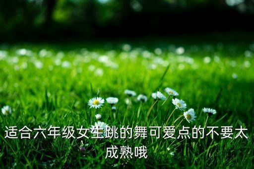 适合六年级女生跳的舞可爱点的不要太成熟哦