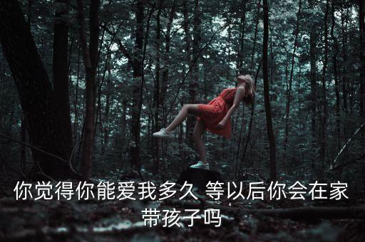 你觉得你能爱我多久 等以后你会在家带孩子吗