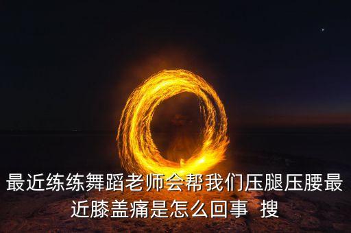 最近练练舞蹈老师会帮我们压腿压腰最近膝盖痛是怎么回事  搜