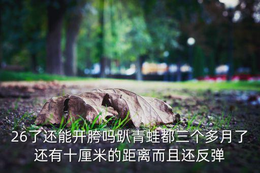 26了还能开胯吗趴青蛙都三个多月了还有十厘米的距离而且还反弹