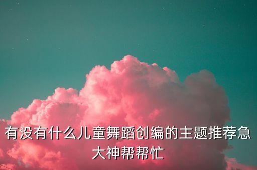 有没有什么儿童舞蹈创编的主题推荐急大神帮帮忙