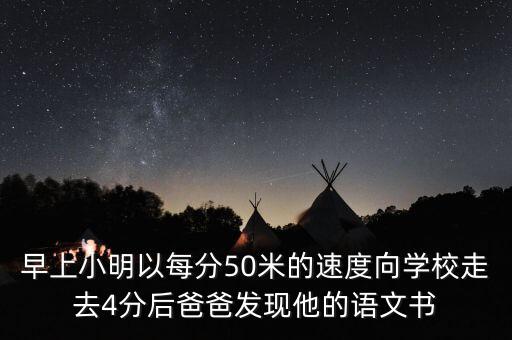 早上小明以每分50米的速度向学校走去4分后爸爸发现他的语文书