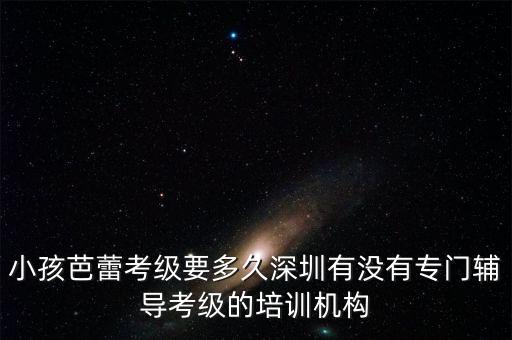 小孩芭蕾考级要多久深圳有没有专门辅导考级的培训机构