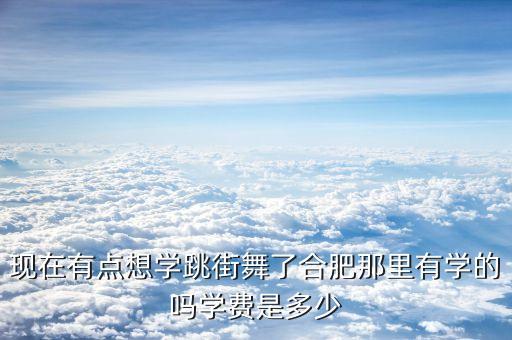 现在有点想学跳街舞了合肥那里有学的吗学费是多少