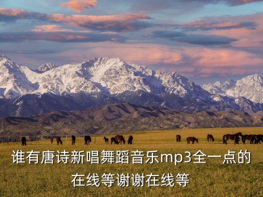 唐诗新唱舞蹈视频完整版，谁有唐诗新唱舞蹈音乐mp3全一点的在线等谢谢在线等