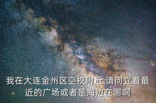 我在大连金州区空校附近 请问立着最近的广场或者是海边在哪啊