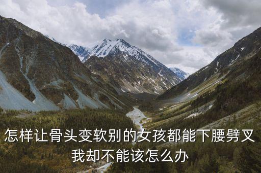 怎样让骨头变软别的女孩都能下腰劈叉我却不能该怎么办