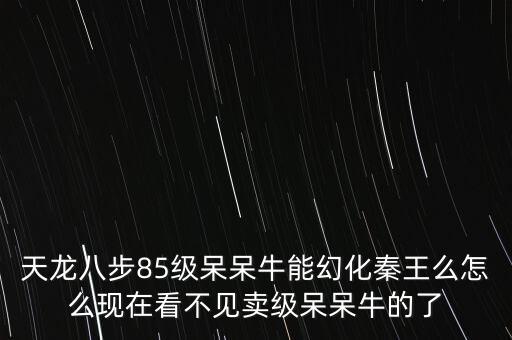 天龙八步85级呆呆牛能幻化秦王么怎么现在看不见卖级呆呆牛的了