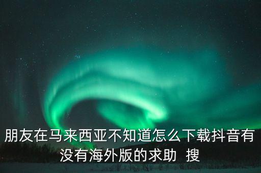朋友在马来西亚不知道怎么下载抖音有没有海外版的求助  搜