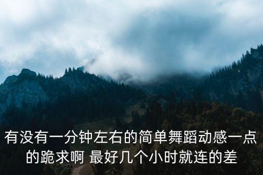 有没有一分钟左右的简单舞蹈动感一点的跪求啊 最好几个小时就连的差