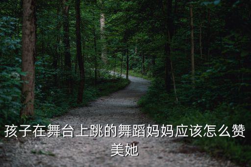 孩子在舞台上跳的舞蹈妈妈应该怎么赞美她