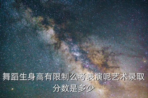 舞蹈生身高有限制么考表演呢艺术录取分数是多少