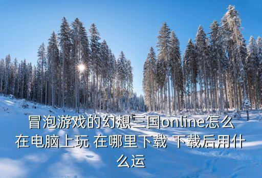 冒泡游戏的幻想三国online怎么在电脑上玩 在哪里下载 下载后用什么运