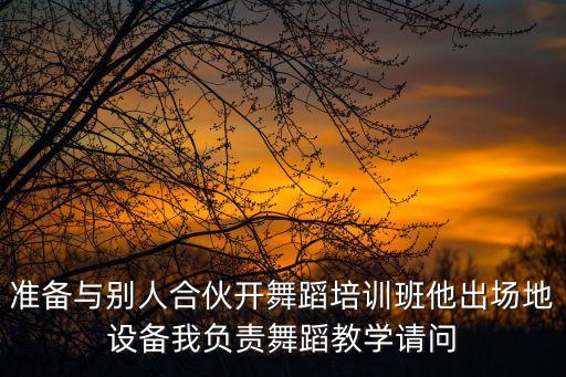 准备与别人合伙开舞蹈培训班他出场地设备我负责舞蹈教学请问