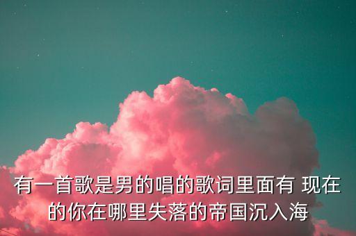 有一首歌是男的唱的歌词里面有 现在的你在哪里失落的帝国沉入海