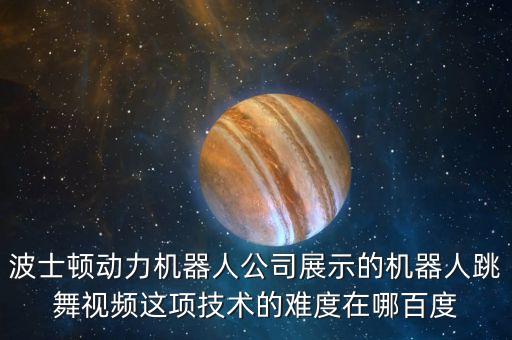 波士顿动力机器人公司展示的机器人跳舞视频这项技术的难度在哪百度