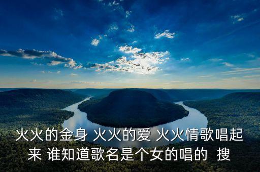 火火的金身 火火的爱 火火情歌唱起来 谁知道歌名是个女的唱的  搜