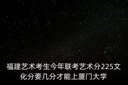 福建艺术考生今年联考艺术分225文化分要几分才能上厦门大学