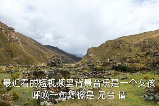 最近看的短视频里背景音乐是一个女孩呼唤一句好像是 兄台 请