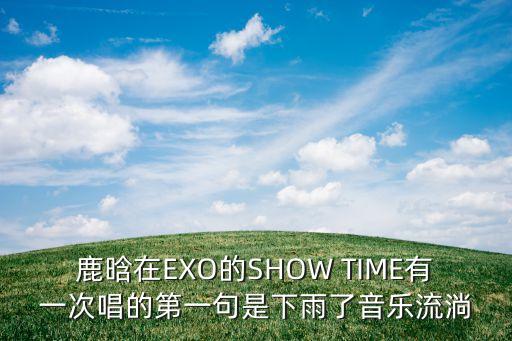 鹿晗在EXO的SHOW TIME有一次唱的第一句是下雨了音乐流淌