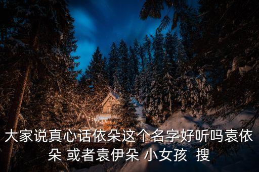 大家说真心话依朵这个名字好听吗袁依朵 或者袁伊朵 小女孩  搜