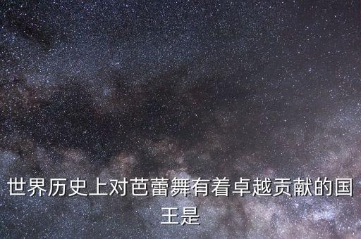 世界历史上对芭蕾舞有着卓越贡献的国王是